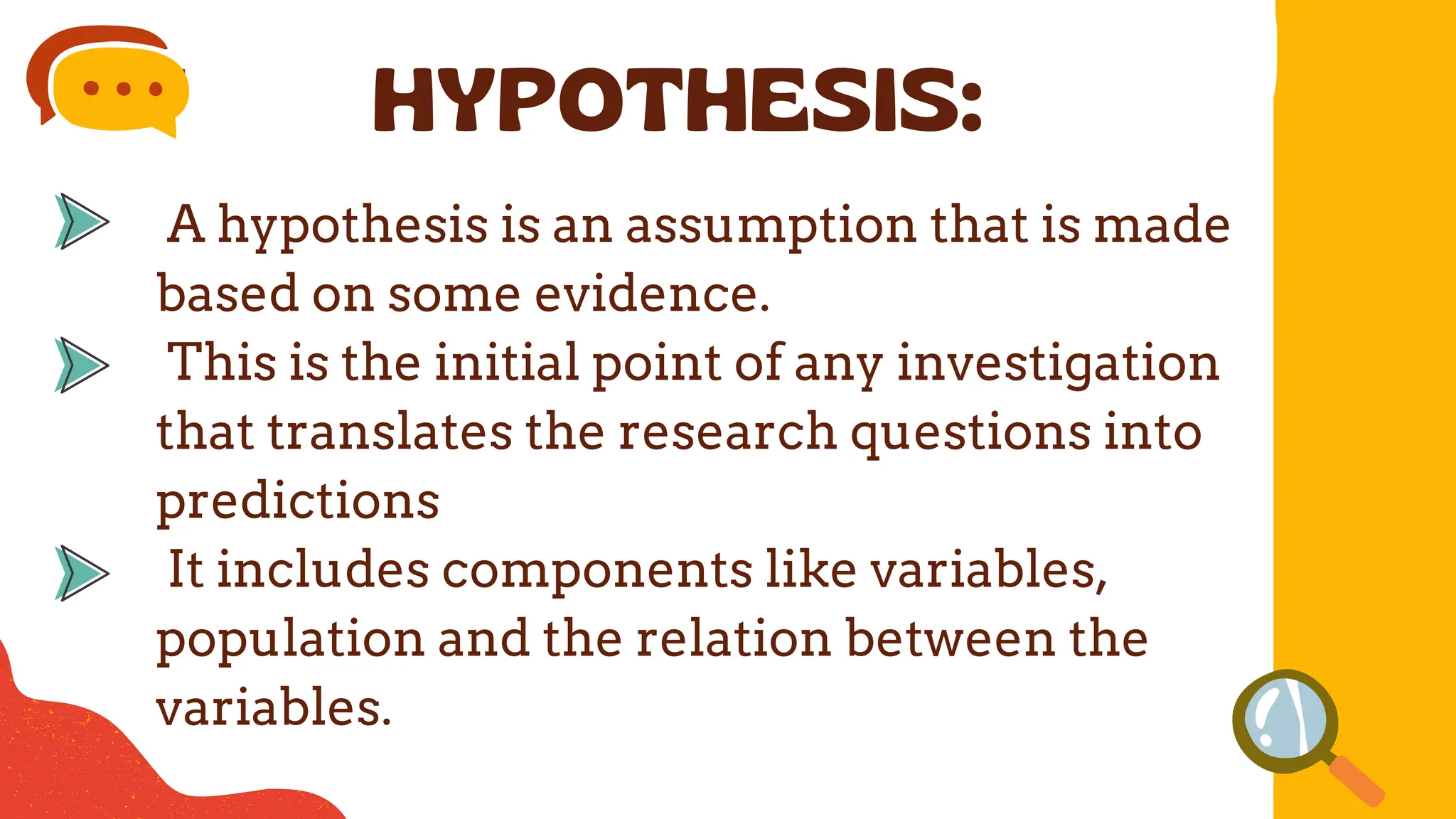 A hypothesis is an assumption that is made
based on some evidence.
This is the initial point of any investigation
that translates the research questions into
predictions
It includes components like variables,
population and the relation between the
variables.
HYPOTHESIS:
 
