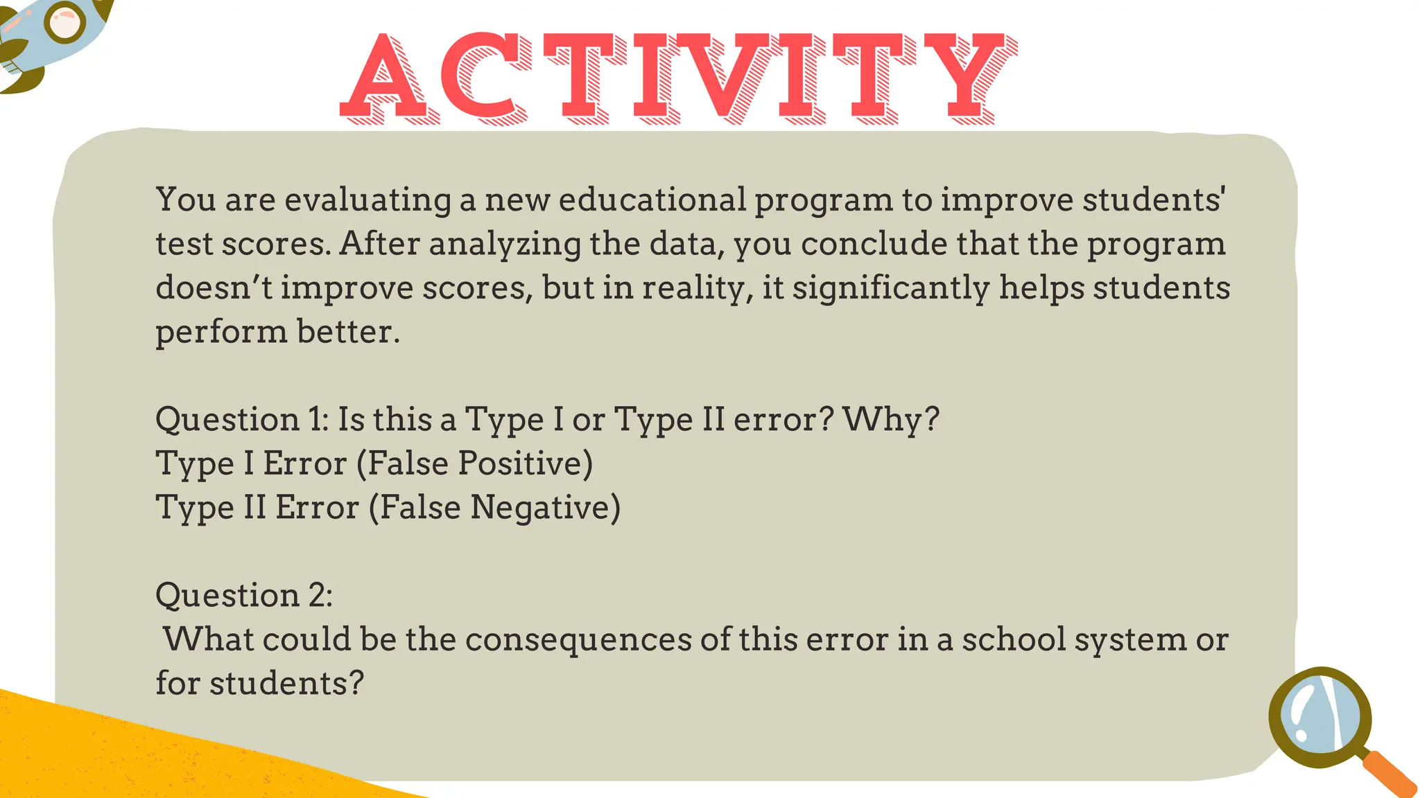 You are evaluating a new educational program to improve students'
test scores. After analyzing the data, you conclude that the program
doesn’t improve scores, but in reality, it significantly helps students
perform better.
Question 1: Is this a Type I or Type II error? Why?
Type I Error (False Positive)
Type II Error (False Negative)
Question 2:
What could be the consequences of this error in a school system or
for students?
activity
 
