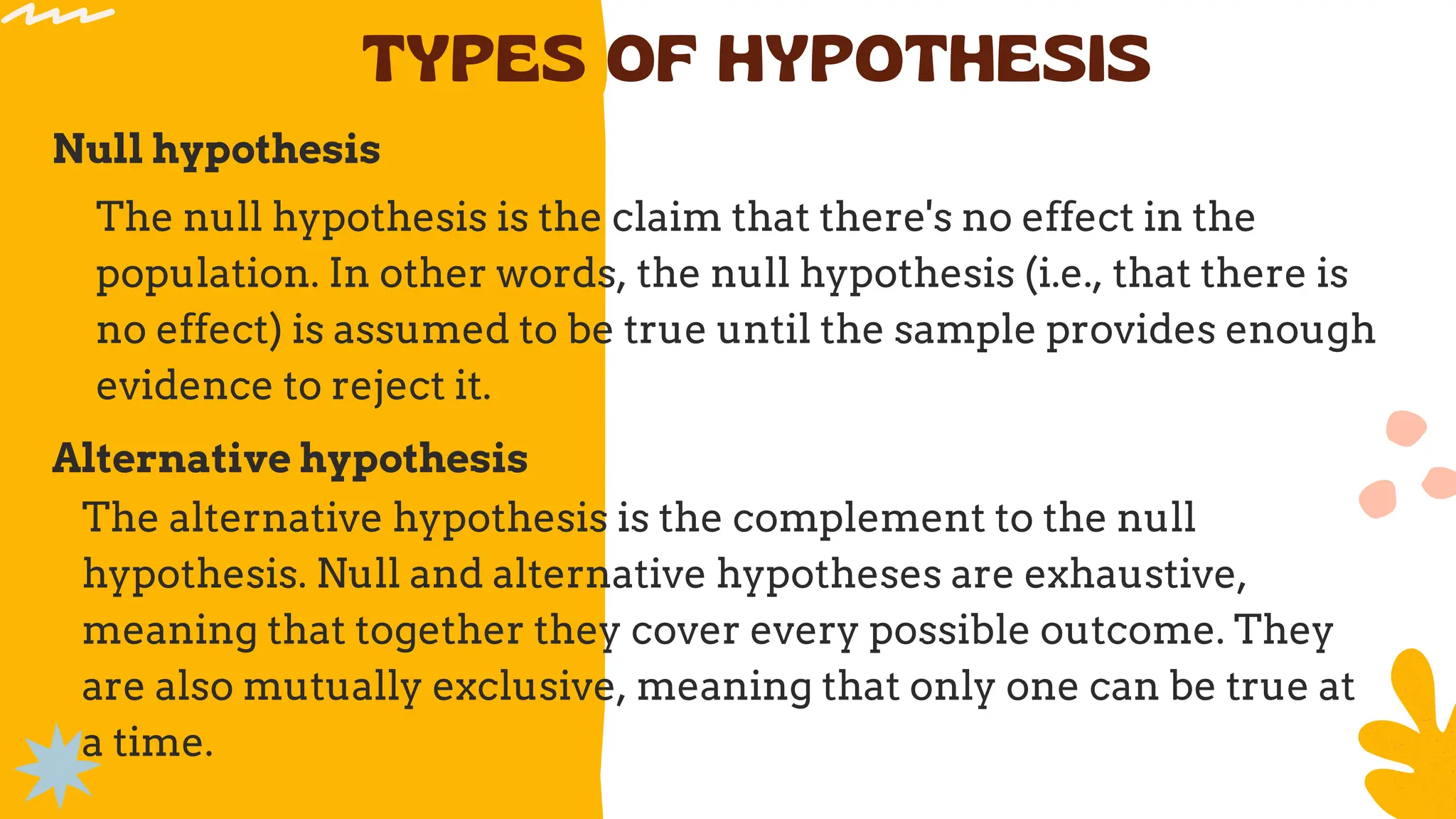 TYPES OF HYPOTHESIS
Null hypothesis
The null hypothesis is the claim that there's no effect in the
population. In other words, the null hypothesis (i.e., that there is
no effect) is assumed to be true until the sample provides enough
evidence to reject it.
Alternative hypothesis
The alternative hypothesis is the complement to the null
hypothesis. Null and alternative hypotheses are exhaustive,
meaning that together they cover every possible outcome. They
are also mutually exclusive, meaning that only one can be true at
a time.
 