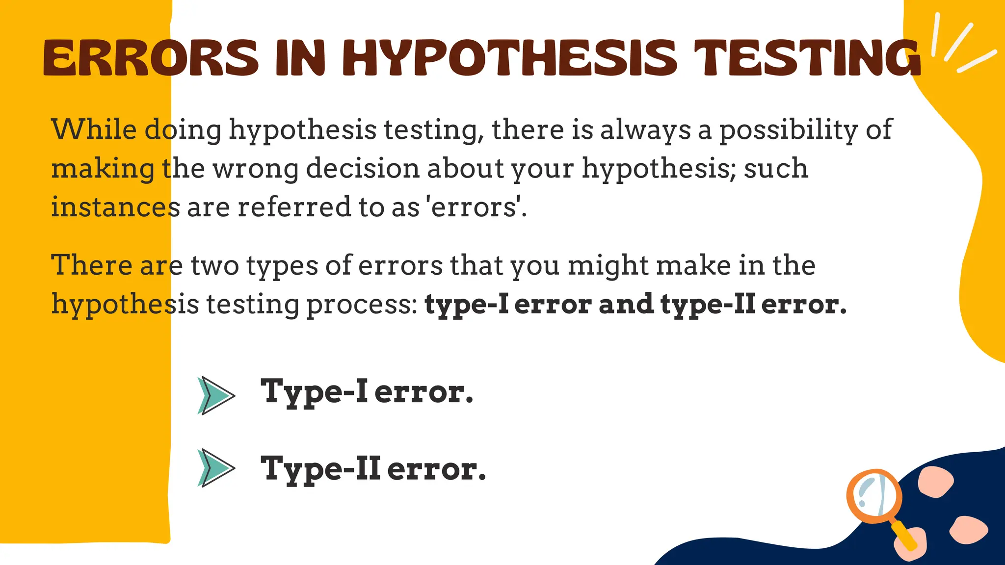 ERRORS IN HYPOTHESIS TESTING
While doing hypothesis testing, there is always a possibility of
making the wrong decision about your hypothesis; such
instances are referred to as 'errors'.
There are two types of errors that you might make in the
hypothesis testing process: type-I error and type-II error.
Type-I error.
Type-II error.
 