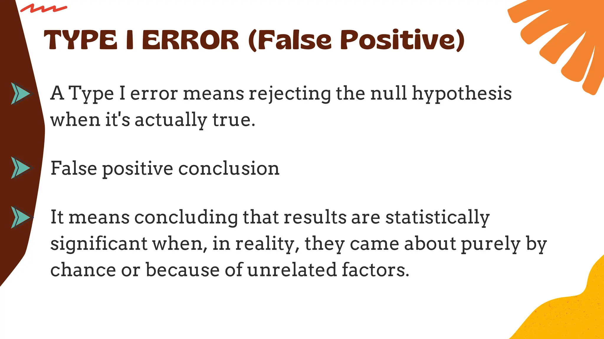 A Type I error means rejecting the null hypothesis
when it's actually true.
TYPE I ERROR (False Positive)
False positive conclusion
It means concluding that results are statistically
significant when, in reality, they came about purely by
chance or because of unrelated factors.
 