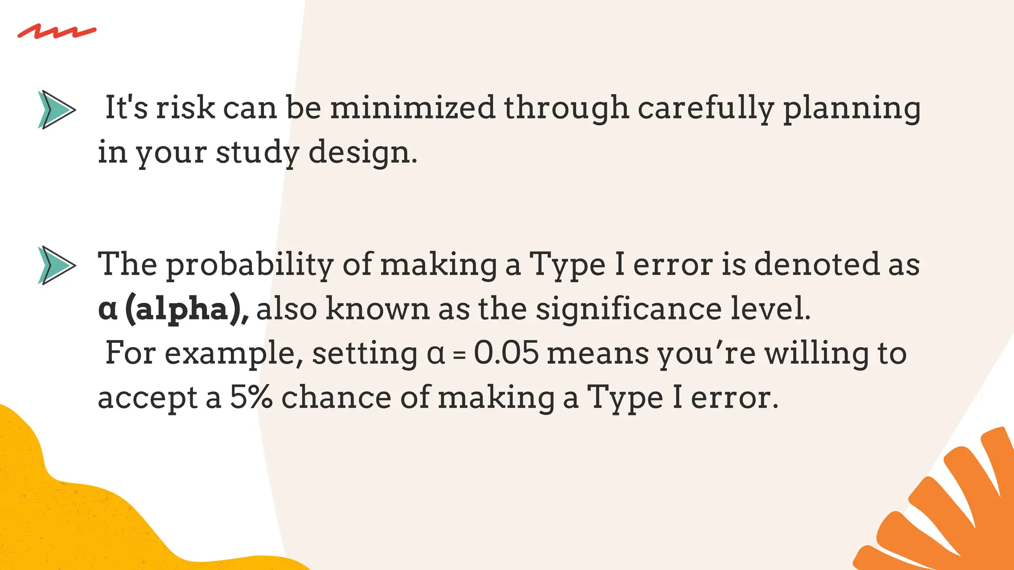 The probability of making a Type I error is denoted as
α (alpha), also known as the significance level.
For example, setting α = 0.05 means you’re willing to
accept a 5% chance of making a Type I error.
It's risk can be minimized through carefully planning
in your study design.
 