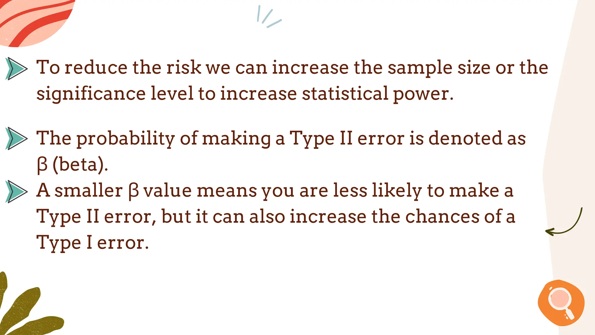 The probability of making a Type II error is denoted as
β (beta).
A smaller β value means you are less likely to make a
Type II error, but it can also increase the chances of a
Type I error.
To reduce the risk we can increase the sample size or the
significance level to increase statistical power.
 