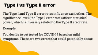 Type I vs Type II error
The Type I and Type II error rates influence each other. The
significance level (the Type I error rate) affects statistical
power, which is inversely related to the Type II error rate.
Example:
You decide to get tested for COVID-19 based on mild
symptoms. There are two errors that could potentially occur:
 