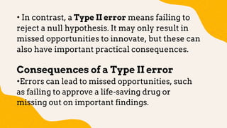 • In contrast, a Type II error means failing to
reject a null hypothesis. It may only result in
missed opportunities to innovate, but these can
also have important practical consequences.
Consequences of a Type II error
•Errors can lead to missed opportunities, such
as failing to approve a life-saving drug or
missing out on important findings.
 