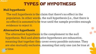 TYPES OF HYPOTHESIS
Null hypothesis
The null hypothesis is the claim that there's no effect in the
population. In other words, the null hypothesis (i.e., that there is
no effect) is assumed to be true until the sample provides enough
evidence to reject it.
Alternative hypothesis
The alternative hypothesis is the complement to the null
hypothesis. Null and alternative hypotheses are exhaustive,
meaning that together they cover every possible outcome. They
are also mutually exclusive, meaning that only one can be true at
a time.
 