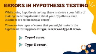 ERRORS IN HYPOTHESIS TESTING
While doing hypothesis testing, there is always a possibility of
making the wrong decision about your hypothesis; such
instances are referred to as 'errors'.
There are two types of errors that you might make in the
hypothesis testing process: type-I error and type-II error.
Type-I error.
Type-II error.
 