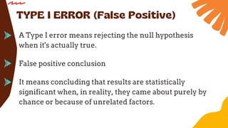 A Type I error means rejecting the null hypothesis
when it's actually true.
TYPE I ERROR (False Positive)
False positive conclusion
It means concluding that results are statistically
significant when, in reality, they came about purely by
chance or because of unrelated factors.
 
