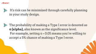 The probability of making a Type I error is denoted as
α (alpha), also known as the significance level.
For example, setting α = 0.05 means you’re willing to
accept a 5% chance of making a Type I error.
It's risk can be minimized through carefully planning
in your study design.
 