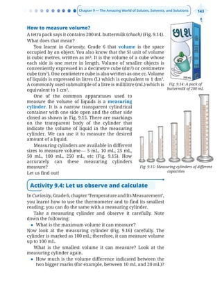 Chapter 9 — The Amazing World of Solutes, Solvents, and Solutions 143
Fig. 9.15: Measuring cylinders of different
capacities
How to measure volume?
A tetra pack says it contains 200 mL buttermilk (chach) (Fig. 9.14).
What does that mean?
You learnt in Curiosity, Grade 6 that volume is the space
occupied by an object. You also know that the SI unit of volume
is cubic metres, written as m³. It is the volume of a cube whose
each side is one metre in length. Volume of smaller objects is
conveniently expressed in a decimetre cube (dm3
) or centimetre
cube (cm3
). One centimetre cube is also written as one cc. Volume
of liquids is expressed in litres (L) which is equivalent to 1 dm3
.
A commonly used submultiple of a litre is millilitre (mL) which is
equivalent to 1 cm3
.
One of the common apparatuses used to
measure the volume of liquids is a measuring
cylinder. It is a narrow transparent cylindrical
container with one side open and the other side
closed as shown in Fig. 9.15. There are markings
on the transparent body of the cylinder that
indicate the volume of liquid in the measuring
cylinder. We can use it to measure the desired
amount of a liquid.
Measuring cylinders are available in different
sizes to measure volume— 5 mL, 10 mL, 25 mL,
50 mL, 100 mL, 250 mL, etc (Fig. 9.15). How
accurately can these measuring cylinders
measure?
Let us find out!
Activity 9.4: Let us observe and calculate
InCuriosity,Grade6,chapter‘TemperatureandItsMeasurement’,
you learnt how to use the thermometer and to find its smallest
reading; you can do the same with a measuring cylinder.
Take a measuring cylinder and observe it carefully. Note
down the following:
z What is the maximum volume it can measure?
Now look at the measuring cylinder (Fig. 9.16) carefully. The
cylinder is marked as 100 mL; therefore, it can measure volume
up to 100 mL.
What is the smallest volume it can measure? Look at the
measuring cylinder again.
z How much is the volume difference indicated between the
two bigger marks (for example, between 10 mL and 20 mL)?
Fig. 9.14: A pack of
buttermilk of 200 mL
Chapter 9.indd 143
Chapter 9.indd 143 6/28/2025 5:06:14 PM
6/28/2025 5:06:14 PM
 