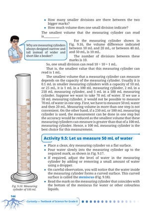 144
Curiosity — Textbook of Science for Grade 8
z How many smaller divisions are there between the two
bigger marks?
z How much volume does one small division indicate?
The smallest volume that the measuring cylinder can read
is__________.
For the measuring cylinder shown in
Fig. 9.16, the volume difference indicated
between 10 mL and 20 mL, or between 40 mL
and 50 mL, is 10 mL.
The number of divisions between these
marks is 10.
So, one small division can read 10 ÷ 10 = 1 mL.
That is, the smallest value that this measuring cylinder can
read is 1 mL.
The smallest volume that a measuring cylinder can measure
depends on the capacity of the measuring cylinder. Usually it is
0.1 mL in smaller measuring cylinders with a capacity of 10 mL
or 25 mL, it is 1 mL in a 100 mL measuring cylinder, 2 mL in a
250 mL measuring cylinder, and 5 mL in a 500 mL measuring
cylinder. Suppose we want to take 70 mL of water. If we use a
50 mL measuring cylinder, it would not be possible to measure
70 mL of water in one step. First, we have to measure 50 mL water
and then 20 mL. Measuring volume in more than one step is not
convenient. On the other hand, if a 250 mL or 500 mL measuring
cylinder is used, the measurement can be done in one step but
the accuracy would be reduced as the smallest volume that these
measuring cylinders can measure is greater than that of a 100 mL
measuring cylinder. Hence, a 100 mL measuring cylinder is the
best choice for this measurement.
Activity 9.5: Let us measure 50 mL of water
z Place a clean, dry measuring cylinder on a flat surface.
z Pour water slowly into the measuring cylinder up to the
required mark, as shown in Fig. 9.17.
z If required, adjust the level of water in the measuring
cylinder by adding or removing a small amount of water
using a dropper.
z On careful observation, you will notice that the water inside
the measuring cylinder forms a curved surface. This curved
surface is called the meniscus (Fig. 9.18).
z Read the mark on the measuring cylinder that coincides with
the bottom of the meniscus for water or other colourless
liquids.
Fig. 9.16: Measuring
cylinder of 100 mL
Whyaremeasuringcylinders
always designed narrow and
tall instead of wider and
short like a beaker?
Chapter 9.indd 144
Chapter 9.indd 144 6/28/2025 5:06:14 PM
6/28/2025 5:06:14 PM
 