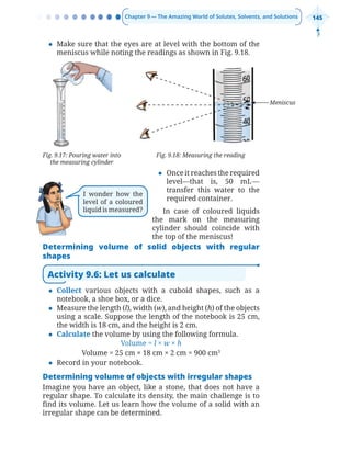 Chapter 9 — The Amazing World of Solutes, Solvents, and Solutions 145
z Make sure that the eyes are at level with the bottom of the
meniscus while noting the readings as shown in Fig. 9.18.
Fig. 9.17: Pouring water into
the measuring cylinder
Fig. 9.18: Measuring the reading
z Once it reaches the required
level—that is, 50 mL—
transfer this water to the
required container.
In case of coloured liquids
the mark on the measuring
cylinder should coincide with
the top of the meniscus!
Determining volume of solid objects with regular
shapes
Activity 9.6: Let us calculate
z Collect various objects with a cuboid shapes, such as a
notebook, a shoe box, or a dice.
z Measure the length (l), width (w), and height (h) of the objects
using a scale. Suppose the length of the notebook is 25 cm,
the width is 18 cm, and the height is 2 cm.
z Calculate the volume by using the following formula.
Volume = l × w × h
Volume = 25 cm × 18 cm × 2 cm = 900 cm3
z Record in your notebook.
Determining volume of objects with irregular shapes
Imagine you have an object, like a stone, that does not have a
regular shape. To calculate its density, the main challenge is to
find its volume. Let us learn how the volume of a solid with an
irregular shape can be determined.
Meniscus
I wonder how the
level of a coloured
liquid is measured?
Chapter 9.indd 145
Chapter 9.indd 145 6/28/2025 5:06:18 PM
6/28/2025 5:06:18 PM
 