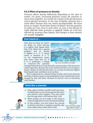 148
Curiosity — Textbook of Science for Grade 8
9.5.3 Effect of pressure on density
Pressure affects density differently depending on the state of
matter. For gases, increasing pressure causes the particles to
move closer together. As a result, the volume of the gas decreases
and its density increases. In the case of liquids, pressure has a
small effect because they are nearly incompressible. We have
learnt in chapter ‘Particulate Nature of Matter’ that the particles
in solids are very close to each other. So, how is the density of
solids affected when pressure is applied? Solids are even less
affected by pressure than liquids, and changes in their density
are usually negligible.
Ever heard of ...
Why does ice float on water?
Ice floats on water because
it is lighter than liquid water
(Fig. 9.23). Water has a special
property that its density
is highest at 4 °C. It means
water is heaviest at 4 °C.
As the temperature drops,
and water turns into ice at
0 °C, it undergoes a change
in structure—the particles
arrange themselves in a way that takes up more space. This process is
called expansion. Because the same amount of water now occupies a
larger volume, its density decreases. As a result, ice becomes lighter
than liquid water and floats on its surface.
This is important for animals living in lakes and oceans because
ice floats, it forms a layer on top, keeping the water underneath warm
enough for fish and other creatures to survive, even in extremely
cold weather.
Fig. 9.23: Ice floats on water
Think like a scientist
‹ Take a glass tumbler and fill it with tap water.
Carefully place a raw whole egg into the water
and observe what happens. You will notice
that the egg sinks to the bottom (Fig. 9.24).
‹ What change can you make to this setup to
make the egg float in water instead of sinking?
‹ In this chapter, you have learnt the concept
of density and how it explains partially why
some objects float while others sink.
Fig. 9.24: Raw whole
egg sinks in water
Chapter 9.indd 148
Chapter 9.indd 148 6/28/2025 5:06:34 PM
6/28/2025 5:06:34 PM
 