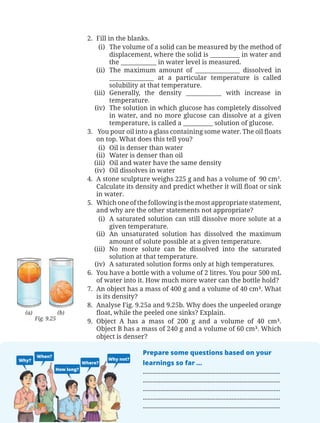 150
Curiosity — Textbook of Science for Grade 8
2. Fill in the blanks.
(i) The volume of a solid can be measured by the method of
displacement, where the solid is __________ in water and
the ____________ in water level is measured.
(ii) The maximum amount of _______________ dissolved in
_______________ at a particular temperature is called
solubility at that temperature.
(iii) Generally, the density ____________ with increase in
temperature.
(iv) The solution in which glucose has completely dissolved
in water, and no more glucose can dissolve at a given
temperature, is called a __________ solution of glucose.
3. You pour oil into a glass containing some water. The oil floats
on top. What does this tell you?
(i) Oil is denser than water
(ii) Water is denser than oil
(iii) Oil and water have the same density
(iv) Oil dissolves in water
4. A stone sculpture weighs 225 g and has a volume of 90 cm3
.
Calculate its density and predict whether it will float or sink
in water.
5. Which one of the following is the most appropriate statement,
and why are the other statements not appropriate?
(i) A saturated solution can still dissolve more solute at a
given temperature.
(ii) An unsaturated solution has dissolved the maximum
amount of solute possible at a given temperature.
(iii) No more solute can be dissolved into the saturated
solution at that temperature.
(iv) A saturated solution forms only at high temperatures.
6. You have a bottle with a volume of 2 litres. You pour 500 mL
of water into it. How much more water can the bottle hold?
7. An object has a mass of 400 g and a volume of 40 cm³. What
is its density?
8. Analyse Fig. 9.25a and 9.25b. Why does the unpeeled orange
float, while the peeled one sinks? Explain.
9. Object A has a mass of 200 g and a volume of 40 cm³.
Object B has a mass of 240 g and a volume of 60 cm³. Which
object is denser?
Fig. 9.25
(a) (b)
Why?
When?
How long?
Where?
Why not?
Prepare some questions based on your
learnings so far ...
.....................................................................................
.....................................................................................
.....................................................................................
.....................................................................................
.....................................................................................
Chapter 9.indd 150
Chapter 9.indd 150 6/28/2025 5:06:43 PM
6/28/2025 5:06:43 PM
 