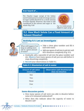 136
Curiosity — Textbook of Science for Grade 8
Ever heard of ...
The Chashni (sugar syrup) of the Indian
sweet Gulab jamun is made of a large amount
of sugar (solid) dissolved in a small amount
of water (liquid). However, the water is still
considered as the solvent and sugar as the
solute (Fig. 9.4)! Fig. 9.4: Gulab jamuns
dipped in sugar syrup
9.2 How Much Solute Can a Fixed Amount of
Solvent Dissolve?
Activity 9.1: Let us investigate
z Take a clean glass tumbler and fill it
half with water.
z Add one spoon of salt into it and stir well
till it dissolves completely (Fig. 9.5).
z Gradually add a spoonful of salt into the glass tumbler and
stir. Observe how many spoons of salt you can add before it
stops dissolving completely.
z Record your observations in Table 9.1.
Amount of salt taken
(teaspoon)
Observation (salt dissolves/salt
does not dissolve)
One
Two
Three
Four
…
Table 9.1: Dissolution of salt in water
Some discussion points
z How many spoons of salt were you able to dissolve before
some of it remained undissolved?
z What does this indicate about the capacity of water to
dissolve salt?
What will happen if we
keep on adding more
salt in a given amount
of water?
Chapter 9.indd 136
Chapter 9.indd 136 6/28/2025 5:05:38 PM
6/28/2025 5:05:38 PM
 