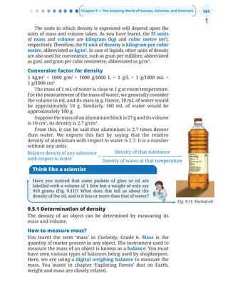 Chapter 9 — The Amazing World of Solutes, Solvents, and Solutions 141
Fig. 9.11: Packed oil
Think like a scientist
Have you noticed that some packets of ghee or oil are
labelled with a volume of 1 litre but a weight of only say
910 grams (Fig. 9.11)? What does this tell us about the
density of the oil, and is it less or more than that of water?
The units in which density is expressed will depend upon the
units of mass and volume taken. As you have learnt, the SI units
of mass and volume are kilogram (kg) and cubic metre (m3
),
respectively. Therefore, the SI unit of density is kilogram per cubic
metre, abbreviated as kg/m3
. In case of liquids, other units of density
are also used for convenience, such as gram per millilitre, abbreviated
as g/mL and gram per cubic centimetre, abbreviated as g/cm3
.
Conversion factor for density
1 kg/m3
= 1000 g/m3
= 1000 g/1000 L = 1 g/L = 1 g/1000 mL =
1 g/1000 cm3
The mass of 1 mL of water is close to 1 g at room temperature.
For the measurement of the mass of water, we generally consider
the volume in mL and its mass in g. Hence, 10 mL of water would
be approximately 10 g. Similarly, 100 mL of water would be
approximately 100 g.
Suppose the mass of an aluminium block is 27 g and its volume
is 10 cm3
, its density is 2.7 g/cm3
.
From this, it can be said that aluminium is 2.7 times denser
than water. We express this fact by saying that the relative
density of aluminium with respect to water is 2.7. It is a number
without any units.
=
Density of that substance
Density of water at that temperature
Relative density of any substance
with respect to water
9.5.1 Determination of density
The density of an object can be determined by measuring its
mass and volume.
How to measure mass?
You learnt the term ‘mass’ in Curiosity, Grade 6. Mass is the
quantity of matter present in any object. The instrument used to
measure the mass of an object is known as a balance. You must
have seen various types of balances being used by shopkeepers.
Here, we are using a digital weighing balance to measure the
mass. You learnt in chapter ‘Exploring Forces’ that on Earth,
weight and mass are closely related.
Chapter 9.indd 141
Chapter 9.indd 141 6/28/2025 5:06:04 PM
6/28/2025 5:06:04 PM
 