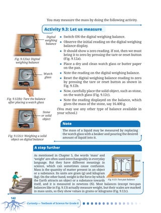 142
Curiosity — Textbook of Science for Grade 8
You may measure the mass by doing the following activity.
Activity 9.3: Let us measure
z Switch ON the digital weighing balance.
z Observe the initial reading on the digital weighing
balance display.
z It should show a zero reading. If not, then we must
bring it to zero by pressing the tare or reset button
(Fig. 9.12a).
z Place a dry and clean watch glass or butter paper
on the pan.
z Note the reading on the digital weighing balance.
z Reset the digital weighing balance reading to zero
by pressing the tare or reset button as shown in
Fig. 9.12b.
z Now, carefully place the solid object, such as stone,
on the watch glass (Fig. 9.12c).
z Note the reading displayed on the balance, which
gives the mass of the stone, say 16.400 g.
(You may use any other type of balance available in
your school.)
Fig. 9.12(a): Digital
weighing balance
Digital
weighing
balance
Fig. 9.12(b): Tare the balance
after placing a watch glass
Watch
glass
Fig. 9.12(c): Weighing a solid
object on digital balance
Stone
or solid
object
Note
The mass of a liquid may be measured by replacing
the watch glass with a beaker and pouring the desired
amount of liquid into it.
A step further
As mentioned in Chapter 5, the words ‘mass’ and
‘weight’ are often used interchangeably in everyday
language. But they have different meanings in
science, which can sometimes cause confusion.
Mass is the quantity of matter present in an object
or a substance. Its units are gram (g) and kilogram
(kg). On the other hand, weight is the force by which
the Earth attracts an object or a substance towards
itself, and it is measured in newtons (N). Most balances (except two-pan
balances like in Fig. 9.13) actually measure weight, but their scales are marked
in mass units, so they show values in grams or kilograms (Fig. 9.12c).
Pan Pan
Hook
Pointer
Fig. 9.13: Two-pan balance
Chapter 9.indd 142
Chapter 9.indd 142 6/28/2025 5:06:10 PM
6/28/2025 5:06:10 PM
 