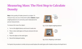 Measuring Mass: The First Step to Calculate
Density
Mass is the quantity of matter present in an object. To
measure mass, we use an instrument called a balance. Digital
weighing balances are commonly used in laboratories for
precise measurements.
To measure the mass of an object:
Turn on the digital balance and ensure it reads zero
1.
Place a clean watch glass on the pan and press the tare
button
2.
Place the object on the watch glass
3.
Record the displayed reading
4.
Fig. 9.12(a): Digital weighing balance
Fig. 9.12(c): Weighing a solid object
For liquids, the procedure is similar, but you would replace the watch glass with a beaker and pour the liquid into it.
 