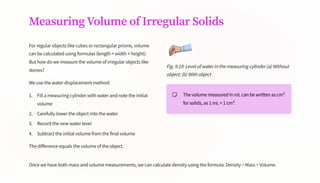 Measuring Volume of Irregular Solids
For regular objects like cubes or rectangular prisms, volume
can be calculated using formulas (length × width × height).
But how do we measure the volume of irregular objects like
stones?
We use the water displacement method:
Fill a measuring cylinder with water and note the initial
volume
1.
Carefully lower the object into the water
2.
Record the new water level
3.
Subtract the initial volume from the final volume
4.
The difference equals the volume of the object.
Fig. 9.19: Level of water in the measuring cylinder (a) Without
object; (b) With object
The volume measured in mL can be written as cm³
for solids, as 1 mL = 1 cm³.
Once we have both mass and volume measurements, we can calculate density using the formula: Density = Mass ÷ Volume.
 