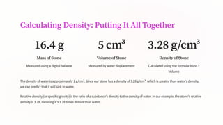 Calculating Density: Putting It All Together
16.4 g
Mass of Stone
Measured using a digital balance
5 cm³
Volume of Stone
Measured by water displacement
3.28 g/cm³
Density of Stone
Calculated using the formula: Mass ÷
Volume
The density of water is approximately 1 g/cm³. Since our stone has a density of 3.28 g/cm³, which is greater than water's density,
we can predict that it will sink in water.
Relative density (or specific gravity) is the ratio of a substance's density to the density of water. In our example, the stone's relative
density is 3.28, meaning it's 3.28 times denser than water.
 