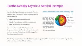 Earth's Density Layers: A Natural Example
Our planet Earth provides a fascinating example of density
variation. Earth is composed of several layers, each with its
own density range:
Crust: The outermost and lightest layer
Mantle: The middle layer with intermediate density
Core: The innermost and densest layer
As we move deeper into Earth, both pressure and
temperature increase significantly, making materials heavier
and more compact. This creates a natural density gradient
from the surface to the center.
Fig. 9.20: Layers of Earth
This density arrangement is crucial for Earth's structure and magnetic field. The dense iron core creates Earth's magnetic field,
which protects us from harmful solar radiation.
 