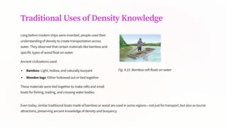 Traditional Uses of Density Knowledge
Long before modern ships were invented, people used their
understanding of density to create transportation across
water. They observed that certain materials like bamboo and
specific types of wood float on water.
Ancient civilizations used:
Bamboo: Light, hollow, and naturally buoyant
Wooden logs: Either hollowed out or tied together
These materials were tied together to make rafts and small
boats for fishing, trading, and crossing water bodies.
Fig. 9.21: Bamboo raft floats on water
Even today, similar traditional boats made of bamboo or wood are used in some regions4not just for transport, but also as tourist
attractions, preserving ancient knowledge of density and buoyancy.
 
