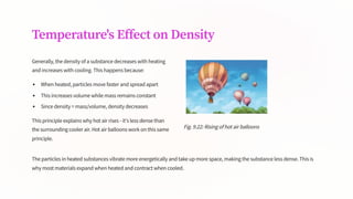 Temperature's Effect on Density
Generally, the density of a substance decreases with heating
and increases with cooling. This happens because:
When heated, particles move faster and spread apart
This increases volume while mass remains constant
Since density = mass/volume, density decreases
This principle explains why hot air rises - it's less dense than
the surrounding cooler air. Hot air balloons work on this same
principle.
Fig. 9.22: Rising of hot air balloons
The particles in heated substances vibrate more energetically and take up more space, making the substance less dense. This is
why most materials expand when heated and contract when cooled.
 