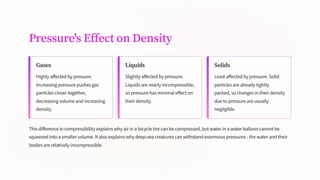 Pressure's Effect on Density
Gases
Highly affected by pressure.
Increasing pressure pushes gas
particles closer together,
decreasing volume and increasing
density.
Liquids
Slightly affected by pressure.
Liquids are nearly incompressible,
so pressure has minimal effect on
their density.
Solids
Least affected by pressure. Solid
particles are already tightly
packed, so changes in their density
due to pressure are usually
negligible.
This difference in compressibility explains why air in a bicycle tire can be compressed, but water in a water balloon cannot be
squeezed into a smaller volume. It also explains why deep-sea creatures can withstand enormous pressures - the water and their
bodies are relatively incompressible.
 