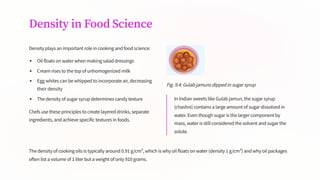 Density in Food Science
Density plays an important role in cooking and food science:
Oil floats on water when making salad dressings
Cream rises to the top of unhomogenized milk
Egg whites can be whipped to incorporate air, decreasing
their density
The density of sugar syrup determines candy texture
Chefs use these principles to create layered drinks, separate
ingredients, and achieve specific textures in foods.
Fig. 9.4: Gulab jamuns dipped in sugar syrup
In Indian sweets like Gulab jamun, the sugar syrup
(chashni) contains a large amount of sugar dissolved in
water. Even though sugar is the larger component by
mass, water is still considered the solvent and sugar the
solute.
The density of cooking oils is typically around 0.91 g/cm³, which is why oil floats on water (density 1 g/cm³) and why oil packages
often list a volume of 1 liter but a weight of only 910 grams.
 