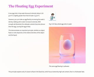 The Floating Egg Experiment
A raw egg sinks in tap water because its density (about 1.03
g/cm³) is slightly greater than that of water (1 g/cm³).
However, you can make an egg float by increasing the water's
density. Adding salt to water increases its density. With
enough salt dissolved, the saltwater solution becomes denser
than the egg, causing the egg to float.
This demonstrates an important principle: whether an object
floats or sinks depends on the relative densities of the object
and the liquid.
Fig. 9.24: Raw whole egg sinks in water
The same egg floating in saltwater
This principle explains why it's easier to float in the Dead Sea, which has an extremely high salt content, than in a freshwater lake.
 