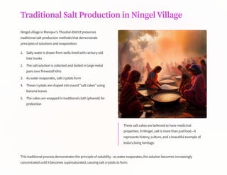 Traditional Salt Production in Ningel Village
Ningel village in Manipur's Thoubal district preserves
traditional salt production methods that demonstrate
principles of solutions and evaporation:
Salty water is drawn from wells lined with century-old
tree trunks
1.
The salt solution is collected and boiled in large metal
pans over firewood kilns
2.
As water evaporates, salt crystals form
3.
These crystals are shaped into round "salt cakes" using
banana leaves
4.
The cakes are wrapped in traditional cloth (phanek) for
protection
5.
These salt cakes are believed to have medicinal
properties. In Ningel, salt is more than just food4it
represents history, culture, and a beautiful example of
India's living heritage.
This traditional process demonstrates the principle of solubility - as water evaporates, the solution becomes increasingly
concentrated until it becomes supersaturated, causing salt crystals to form.
 