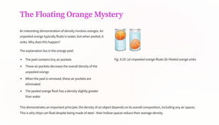 The Floating Orange Mystery
An interesting demonstration of density involves oranges. An
unpeeled orange typically floats in water, but when peeled, it
sinks. Why does this happen?
The explanation lies in the orange peel:
The peel contains tiny air pockets
These air pockets decrease the overall density of the
unpeeled orange
When the peel is removed, these air pockets are
eliminated
The peeled orange flesh has a density slightly greater
than water
Fig. 9.25: (a) Unpeeled orange floats (b) Peeled orange sinks
This demonstrates an important principle: the density of an object depends on its overall composition, including any air spaces.
This is why ships can float despite being made of steel - their hollow spaces reduce their average density.
 