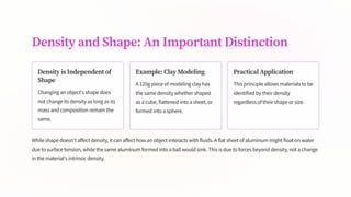 Density and Shape: An Important Distinction
Density is Independent of
Shape
Changing an object's shape does
not change its density as long as its
mass and composition remain the
same.
Example: Clay Modeling
A 120g piece of modeling clay has
the same density whether shaped
as a cube, flattened into a sheet, or
formed into a sphere.
Practical Application
This principle allows materials to be
identified by their density
regardless of their shape or size.
While shape doesn't affect density, it can affect how an object interacts with fluids. A flat sheet of aluminum might float on water
due to surface tension, while the same aluminum formed into a ball would sink. This is due to forces beyond density, not a change
in the material's intrinsic density.
 