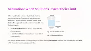 Saturation: When Solutions Reach Their Limit
When you add salt to water and stir, it initially dissolves
completely. However, if you continue adding more salt,
eventually it will stop dissolving and begin to settle at the
bottom. This happens because the water has reached its limit
for dissolving salt.
An unsaturated solution can dissolve more solute at a
given temperature
A saturated solution cannot dissolve any more solute at
that temperature
Fig. 9.5: Unsaturated solution
Fig. 9.6: Saturated solution
The amount of solute present in a fixed quantity of solution is called its concentration. Solutions with less solute are called dilute,
while those with more solute are concentrated.
 