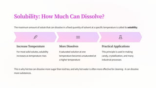 Solubility: How Much Can Dissolve?
The maximum amount of solute that can dissolve in a fixed quantity of solvent at a specific temperature is called its solubility.
Increase Temperature
For most solid solutes, solubility
increases as temperature rises
More Dissolves
A saturated solution at one
temperature becomes unsaturated at
a higher temperature
Practical Applications
This principle is used in making
candy, crystallization, and many
industrial processes
This is why hot tea can dissolve more sugar than iced tea, and why hot water is often more effective for cleaning - it can dissolve
more substances.
 
