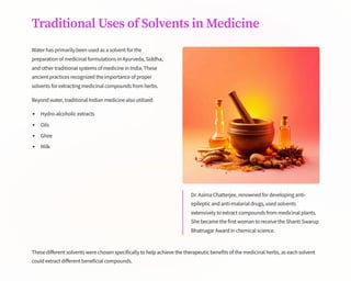 Traditional Uses of Solvents in Medicine
Water has primarily been used as a solvent for the
preparation of medicinal formulations in Ayurveda, Siddha,
and other traditional systems of medicine in India. These
ancient practices recognized the importance of proper
solvents for extracting medicinal compounds from herbs.
Beyond water, traditional Indian medicine also utilized:
Hydro-alcoholic extracts
Oils
Ghee
Milk
Dr. Asima Chatterjee, renowned for developing anti-
epileptic and anti-malarial drugs, used solvents
extensively to extract compounds from medicinal plants.
She became the first woman to receive the Shanti Swarup
Bhatnagar Award in chemical science.
These different solvents were chosen specifically to help achieve the therapeutic benefits of the medicinal herbs, as each solvent
could extract different beneficial compounds.
 