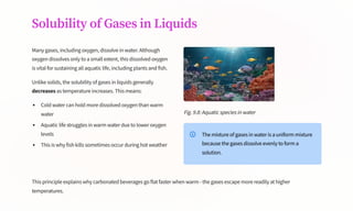 Solubility of Gases in Liquids
Many gases, including oxygen, dissolve in water. Although
oxygen dissolves only to a small extent, this dissolved oxygen
is vital for sustaining all aquatic life, including plants and fish.
Unlike solids, the solubility of gases in liquids generally
decreases as temperature increases. This means:
Cold water can hold more dissolved oxygen than warm
water
Aquatic life struggles in warm water due to lower oxygen
levels
This is why fish kills sometimes occur during hot weather
Fig. 9.8: Aquatic species in water
The mixture of gases in water is a uniform mixture
because the gases dissolve evenly to form a
solution.
This principle explains why carbonated beverages go flat faster when warm - the gases escape more readily at higher
temperatures.
 