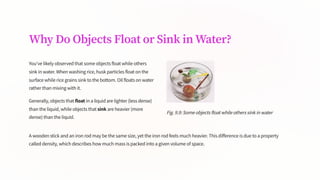 Why Do Objects Float or Sink in Water?
You've likely observed that some objects float while others
sink in water. When washing rice, husk particles float on the
surface while rice grains sink to the bottom. Oil floats on water
rather than mixing with it.
Generally, objects that float in a liquid are lighter (less dense)
than the liquid, while objects that sink are heavier (more
dense) than the liquid.
Fig. 9.9: Some objects float while others sink in water
A wooden stick and an iron rod may be the same size, yet the iron rod feels much heavier. This difference is due to a property
called density, which describes how much mass is packed into a given volume of space.
 