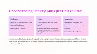 Understanding Density: Mass per Unit Volume
Definition
Density is the mass present in a unit
volume of a substance.
Density = Mass ÷ Volume
Units
SI unit: kilogram per cubic meter
(kg/m³)
Common units: gram per milliliter
(g/mL) or gram per cubic centimeter
(g/cm³)
Properties
Independent of shape or size
Dependent on temperature and
pressure
Unique for each substance
Just as a crowded bus has a high density of people while an empty bus has a low density, materials can have different densities
based on how tightly their particles are packed together. A dense forest has trees growing close together, while a less dense forest
has trees spaced further apart.
 
