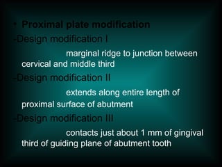 • Proximal plate modification
-Design modification I
marginal ridge to junction between
cervical and middle third
-Design modification II
extends along entire length of
proximal surface of abutment
-Design modification III
contacts just about 1 mm of gingival
third of guiding plane of abutment tooth
 