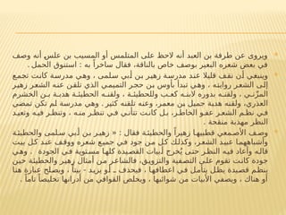 
‫وصف‬ ‫أنه‬ ‫علس‬ ‫بن‬ ‫المسيب‬ ‫أو‬ ‫المتلمس‬ ‫على‬ ‫الحظ‬ ‫أنه‬ ‫العبد‬ ‫بن‬ ‫طرفة‬ ‫عن‬ ‫ويروى‬
‫الحمل‬ ‫استنوق‬ : ‫به‬ ً‫ساخرا‬ ‫فقال‬ ،‫بالناقة‬ ‫خاص‬ ‫بوصف‬ ‫البعير‬ ‫شعره‬ ‫بعض‬ ‫في‬
.

‫تجمع‬ ‫كانت‬ ‫مدرسة‬ ‫وهي‬ ، ‫سلمى‬ ‫أبي‬ ‫بن‬ ‫زهير‬ ‫مدرسة‬ ‫عند‬ ‫قليال‬ ‫نقف‬ ‫أن‬ ‫وينبغي‬
‫زهير‬ ‫الشعر‬ ‫عنه‬ ‫تلقن‬ ‫الذي‬ ‫ي‬‫التميم‬ ‫ر‬‫حج‬ ‫بن‬ ‫بأوس‬ ‫تبدأ‬ ‫ي‬‫وه‬ ، ‫روايته‬ ‫الشعر‬ ‫إلى‬
‫الخشرم‬ ‫ن‬ ‫ب‬ ‫ة‬ ‫هدب‬ ‫ة‬ ‫الحطيئ‬ ‫ه‬ ‫ولقن‬ ، ‫ة‬ ‫وللحطيئ‬ ‫ب‬ ‫كع‬ ‫ه‬ ‫البن‬ ‫بدوره‬ ‫ه‬ ‫ولقن‬ ، ‫ي‬ ‫ن‬ّ‫ز‬‫الم‬
‫كثير‬ ‫تلقنه‬ ‫وعنه‬ ،‫معمر‬ ‫بن‬ ‫جميل‬ ‫هدبة‬ ‫ولقنه‬ ،‫العذري‬
‫تمضي‬ ‫تكن‬ ‫لم‬ ‫مدرسة‬ ‫وهي‬ .
‫د‬ ‫وتعي‬ ‫ه‬ ‫في‬ ‫ر‬ ‫وتنظ‬ ، ‫ه‬ ‫من‬ ‫ر‬ ‫تنظ‬ ‫ي‬ ‫ف‬ ‫ي‬ ‫تتأن‬ ‫ت‬ ‫كان‬ ‫ل‬ ‫ب‬ ،‫ر‬ ‫الخاط‬ ‫و‬ ‫عف‬ ‫ر‬ ‫الشع‬ ‫م‬ ‫نظ‬ ‫ي‬ ‫ف‬
. ‫منقحة‬ ‫مهذبة‬ ‫النظر‬

‫ة‬ ‫والحطيئ‬ ‫لمى‬ ‫س‬ ‫بي‬ ‫أ‬ ‫ن‬ ‫ب‬ ‫ر‬ ‫زهي‬ « : ‫فقال‬ ‫ة‬ ‫والحطيئ‬ ً‫زهيرا‬ ‫ا‬ ‫قطبيه‬ ‫معي‬ ‫األص‬ ‫ف‬ ‫وص‬
‫بيت‬ ‫ل‬‫ك‬ ‫د‬‫عن‬ ‫ف‬‫ووق‬ ‫شعره‬ ‫ع‬‫جمي‬ ‫في‬ ‫جود‬ ‫ن‬‫م‬ ‫ل‬‫ك‬ ‫ك‬‫وكذل‬ ،‫ر‬‫الشع‬ ‫د‬‫عبي‬ ‫ا‬‫وأشباههم‬
‫الجودة‬ ‫ي‬‫ف‬ ‫توية‬‫مس‬ ‫ا‬‫كله‬ ‫يدة‬‫القص‬ ‫بيات‬‫أ‬ ‫خرج‬ُ‫ي‬ ‫ى‬‫حت‬ ‫ر‬‫النظ‬ ‫ه‬‫في‬ ‫وأعاد‬ ‫ه‬‫قال‬
.
‫ي‬‫وه‬
‫حين‬ ‫والحطيئة‬ ‫زهير‬ ‫أمثال‬ ‫ن‬‫م‬ ‫فالشاعر‬ ،‫والتزويق‬ ‫فية‬‫التص‬ ‫ى‬‫عل‬ ‫تقوم‬ ‫كانت‬ ‫جودة‬
‫هنا‬ ‫عبارة‬ ‫ويصلح‬ ، ً‫بيتا‬ - ‫يزيد‬ ‫أو‬ ‫ـ‬ ‫فيحذف‬ ، ‫اعطافها‬ ‫في‬ ‫يتأمل‬ ‫يظل‬ ‫قصيدة‬ ‫ينظم‬
. ً‫تاما‬ ً‫تخليصا‬ ‫أدرانها‬ ‫من‬ ‫القوافي‬ ‫ويخلص‬ ، ‫شوائبها‬ ‫من‬ ‫األبيات‬ ‫ويصفي‬ ، ‫هناك‬ ‫أو‬
 