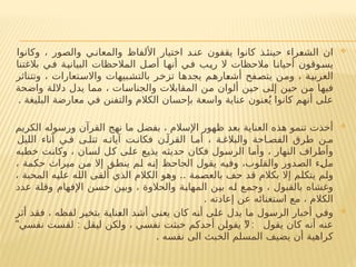 
‫وكانوا‬ ، ‫والصور‬ ‫ي‬ ‫والمعان‬ ‫األلفاظ‬ ‫اختيار‬ ‫د‬ ‫عن‬ ‫يقفون‬ ‫كانوا‬ ‫ذ‬‫حينئ‬ ‫الشعراء‬ ‫ان‬
‫بالغتنا‬ ‫في‬ ‫البيانية‬ ‫المالحظات‬ ‫أصل‬ ‫أنها‬ ‫في‬ ‫ريب‬ ‫ال‬ ‫مالحظات‬ ‫أحيانا‬ ‫يسوقون‬
‫وتتناثر‬ ، ‫واالستعارات‬ ‫بالتشبيهات‬ ‫تزخر‬ ‫يجدها‬ ‫أشعارهم‬ ‫يتصفح‬ ‫ومن‬ ، ‫العربية‬
‫واضحة‬ ‫داللة‬ ‫يدل‬ ‫مما‬ ، ‫والجناسات‬ ‫المقابالت‬ ‫من‬ ‫ألوان‬ ‫حين‬ ‫إلى‬ ‫حين‬ ‫من‬ ‫فيها‬
‫البليغة‬ ‫معارضة‬ ‫في‬ ‫والتفنن‬ ‫الكالم‬ ‫بإحسان‬ ‫واسعة‬ ‫عناية‬ ‫عنون‬ُ‫ي‬ ‫كانوا‬ ‫أنهم‬ ‫على‬
.

‫الكريم‬ ‫ورسوله‬ ‫القرآن‬ ‫نهج‬ ‫ما‬ ‫بفضل‬ ، ‫اإلسالم‬ ‫ظهور‬ ‫بعد‬ ‫العناية‬ ‫هذه‬ ‫تنمو‬ ‫أخذت‬
‫الليل‬ ‫آناء‬ ‫ي‬ ‫ف‬ ‫ى‬ ‫تتل‬ ‫ه‬ ‫آيات‬ ‫ت‬ ‫فكان‬ ‫ن‬ ‫القرآ‬ ‫ا‬ ‫أم‬ ، ‫ة‬ ‫والبالغ‬ ‫احة‬ ‫الفص‬ ‫طرق‬ ‫ن‬ ‫م‬
‫خطبه‬ ‫وكانت‬ ، ‫لسان‬ ‫كل‬ ‫على‬ ‫يذيع‬ ‫حديثه‬ ‫فكان‬ ‫الرسول‬ ‫وأما‬ ، ‫النهار‬ ‫وأطراف‬
، ‫حكمة‬ ‫ميراث‬ ‫من‬ ‫إال‬ ‫ينطق‬ ‫لم‬ ‫إنه‬ ‫الجاحظ‬ ‫يقول‬ ‫وفيه‬ ،‫والقلوب‬ ‫الصدور‬ ‫ملء‬
..
، ‫المحبة‬ ‫عليه‬ ‫الله‬ ‫ألقى‬ ‫الذي‬ ‫الكالم‬ ‫وهو‬ ‫بالعصمة‬ ‫حف‬ ‫قد‬ ‫بكالم‬ ‫إال‬ ‫يتكلم‬ ‫ولم‬
‫عدد‬ ‫وقلة‬ ‫اإلفهام‬ ‫حسن‬ ‫وبين‬ ، ‫والحالوة‬ ‫المهابة‬ ‫بين‬ ‫له‬ ‫وجمع‬ ، ‫بالقبول‬ ‫وغشاه‬
‫إعادته‬ ‫عن‬ ‫استغنائه‬ ‫مع‬ ، ‫الكالم‬
.

‫أثر‬ ‫فقد‬ ، ‫لفظه‬ ‫بتخير‬ ‫العناية‬ ‫أشد‬ ‫يعنى‬ ‫كان‬ ‫أنه‬ ‫على‬ ‫يدل‬ ‫ما‬ ‫الرسول‬ ‫أخبار‬ ‫وفي‬
" : " :
‫نفسي‬ ‫لقست‬ ‫ليقل‬ ‫ولكن‬ ، ‫نفسي‬ ‫خبثت‬ ‫أحدكم‬ ‫يقولن‬ ‫ال‬ ‫يقول‬ ‫كان‬ ‫أنه‬ ‫عنه‬
. ‫نفسه‬ ‫الى‬ ‫الخبث‬ ‫المسلم‬ ‫يضيف‬ ‫أن‬ ‫كراهية‬
 