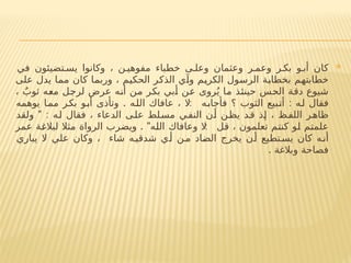 
‫في‬ ‫تضيئون‬ ‫يس‬ ‫وكانوا‬ ، ‫ن‬ ‫مفوهي‬ ‫خطباء‬ ‫ى‬ ‫وعل‬ ‫وعثمان‬ ‫ر‬ ‫وعم‬ ‫ر‬ ‫بك‬ ‫و‬ ‫أب‬ ‫كان‬
‫على‬ ‫يدل‬ ‫مما‬ ‫كان‬ ‫وربما‬ ، ‫الحكيم‬ ‫الذكر‬ ‫وآي‬ ‫الكريم‬ ‫الرسول‬ ‫بخطابة‬ ‫خطابتهم‬
، ٌ‫ثوب‬ ‫معه‬ ‫لرجل‬ ‫عرض‬ ‫أنه‬ ‫من‬ ‫بكر‬ ‫أبي‬ ‫عن‬ ‫روى‬ُ‫ي‬ ‫ما‬ ‫حينئذ‬ ‫الحس‬ ‫دقة‬ ‫شيوع‬
. : :
‫يوهمه‬ ‫مما‬ ‫بكر‬ ‫أبو‬ ‫وتأذى‬ ‫الله‬ ‫عافاك‬ ، ‫ال‬ ‫فأجابه‬ ‫؟‬ ‫الثوب‬ ‫أتبيع‬ ‫له‬ ‫فقال‬
" :
‫ولقد‬ ‫له‬ ‫فقال‬ ، ‫الدعاء‬ ‫ى‬‫عل‬ ‫لط‬‫مس‬ ‫النفي‬ ‫أن‬ ‫يظن‬ ‫قد‬ ‫إذ‬ ، ‫ظ‬‫اللف‬ ‫ر‬‫ظاه‬
. " :
‫عمر‬ ‫لبالغة‬ ‫مثال‬ ‫الرواة‬ ‫ويضرب‬ ‫الله‬ ‫وعافاك‬ ‫ال‬ ‫قل‬ ، ‫تعلمون‬ ‫كنتم‬ ‫لو‬ ‫علمتم‬
‫يباري‬ ‫ال‬ ‫علي‬ ‫وكان‬ ، ‫شاء‬ ‫ه‬‫شدقي‬ ‫ي‬‫أ‬ ‫ن‬‫م‬ ‫الضاد‬ ‫يخرج‬ ‫ن‬‫أ‬ ‫تطيع‬‫يس‬ ‫كان‬ ‫ه‬‫أن‬
. ‫وبالغة‬ ‫فصاحة‬
 