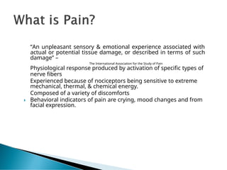 “An unpleasant sensory & emotional experience associated with
actual or potential tissue damage, or described in terms of such
damage” –
The International Association for the Study of Pain
Physiological response produced by activation of specific types of
nerve fibers
Experienced because of nociceptors being sensitive to extreme
mechanical, thermal, & chemical energy.
Composed of a variety of discomforts
🞂 Behavioral indicators of pain are crying, mood changes and from
facial expression.
 