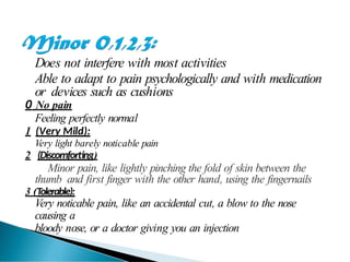 Does not interfere with most activities
Able to adapt to pain psychologically and with medication
or devices such as cushions
0 No pain
Feeling perfectly normal
1 (Very Mild):
Very light barely noticable pain
2 (Discomforting)
Minor pain, like lightly pinching the fold of skin between the
thumb and first finger with the other hand, using the fingernails
3 (Tolerable):
Very noticable pain, like an accidental cut, a blow to the nose
causing a
bloody nose, or a doctor giving you an injection
 