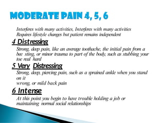 Interferes with many activities, Interferes with many activities
Requires lifestyle changes but patient remains independent
4 Distressing
Strong, deep pain, like an average toothache, the initial pain from a
bee sting, or minor trauma to part of the body, such as stubbing your
toe real hard
5 Very Distressing
Strong, deep, piercing pain, such as a sprained ankle when you stand
on it
wrong, or mild back pain
6 Intense
At this point you begin to have trouble holding a job or
maintaining normal social relationships
 