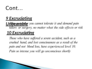 9 Excruciating
Unbearable
Pain so intense you cannot tolerate it and demand pain
killers or surgery, no matter what the side effects or risk
10 Excruciating
Those who have suffered a severe accident, such as a
crushed hand, and lost consciousness as a result of the
pain and not blood loss, have experienced level 10.
Pain so intense you will go unconscious shortly
 