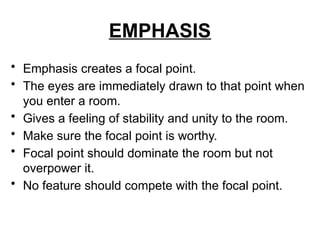 EMPHASIS
• Emphasis creates a focal point.
• The eyes are immediately drawn to that point when
you enter a room.
• Gives a feeling of stability and unity to the room.
• Make sure the focal point is worthy.
• Focal point should dominate the room but not
overpower it.
• No feature should compete with the focal point.
 