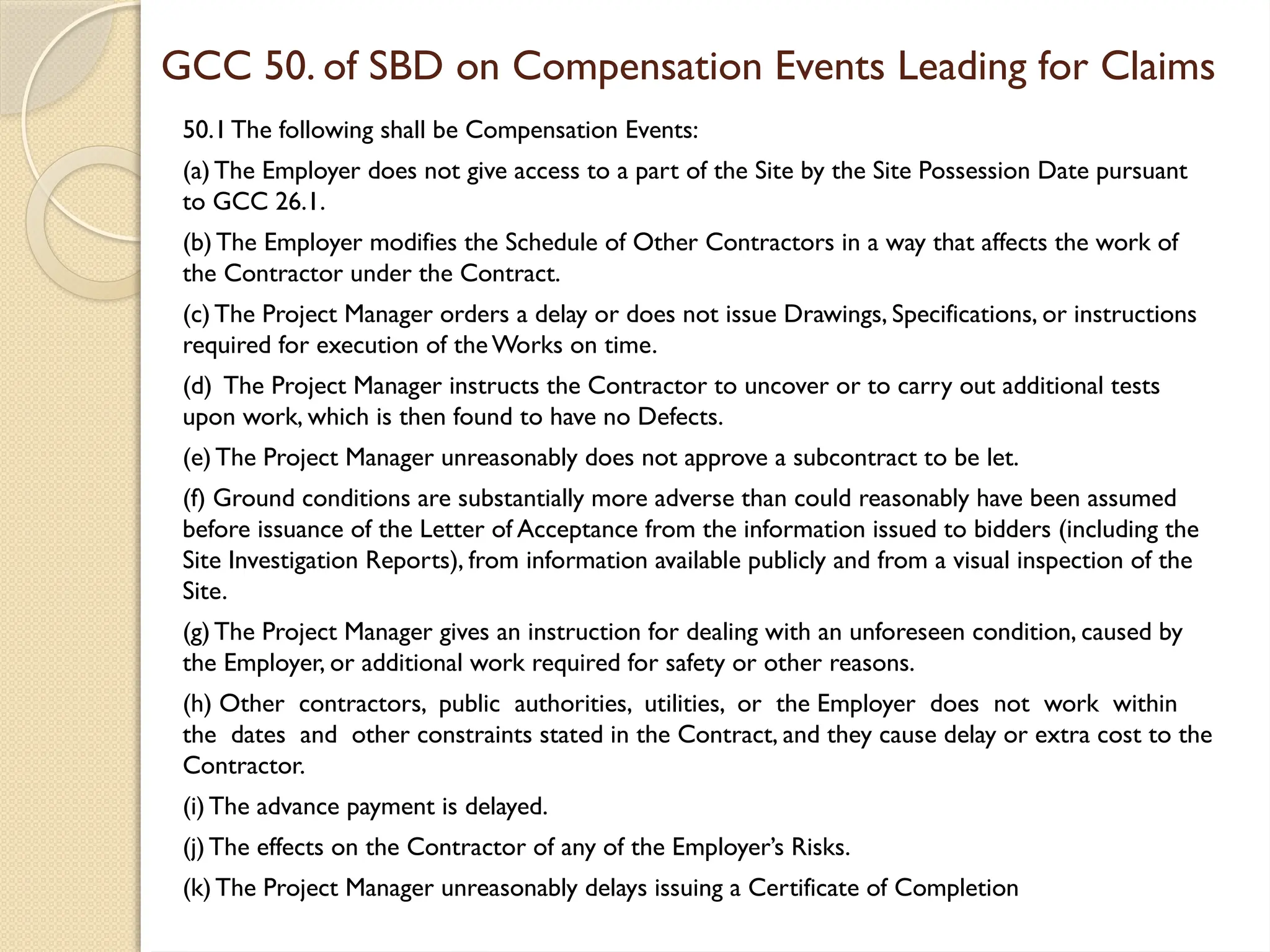 GCC 50. of SBD on Compensation Events Leading for Claims
50.1The following shall be Compensation Events:
(a)The Employer does not give access to a part of the Site by the Site Possession Date pursuant
to GCC 26.1.
(b)The Employer modifies the Schedule of Other Contractors in a way that affects the work of
the Contractor under the Contract.
(c)The Project Manager orders a delay or does not issue Drawings, Specifications, or instructions
required for execution of theWorks on time.
(d) The Project Manager instructs the Contractor to uncover or to carry out additional tests
upon work, which is then found to have no Defects.
(e)The Project Manager unreasonably does not approve a subcontract to be let.
(f) Ground conditions are substantially more adverse than could reasonably have been assumed
before issuance of the Letter of Acceptance from the information issued to bidders (including the
Site Investigation Reports), from information available publicly and from a visual inspection of the
Site.
(g)The Project Manager gives an instruction for dealing with an unforeseen condition, caused by
the Employer, or additional work required for safety or other reasons.
(h) Other contractors, public authorities, utilities, or the Employer does not work within
the dates and other constraints stated in the Contract, and they cause delay or extra cost to the
Contractor.
(i)The advance payment is delayed.
(j)The effects on the Contractor of any of the Employer’s Risks.
(k)The Project Manager unreasonably delays issuing a Certificate of Completion
 