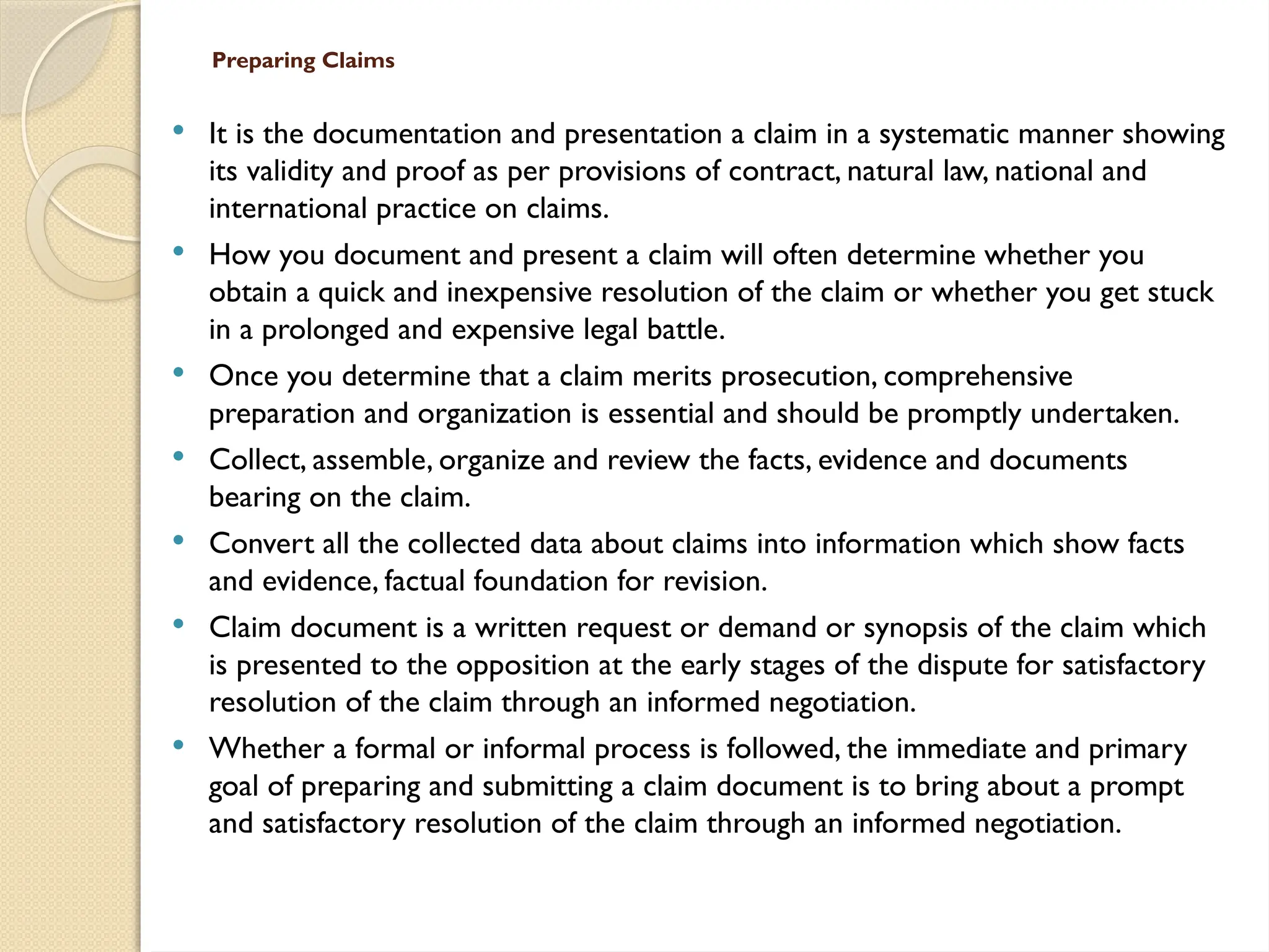 Preparing Claims
 It is the documentation and presentation a claim in a systematic manner showing
its validity and proof as per provisions of contract, natural law, national and
international practice on claims.
 How you document and present a claim will often determine whether you
obtain a quick and inexpensive resolution of the claim or whether you get stuck
in a prolonged and expensive legal battle.
 Once you determine that a claim merits prosecution, comprehensive
preparation and organization is essential and should be promptly undertaken.
 Collect, assemble, organize and review the facts, evidence and documents
bearing on the claim.
 Convert all the collected data about claims into information which show facts
and evidence, factual foundation for revision.
 Claim document is a written request or demand or synopsis of the claim which
is presented to the opposition at the early stages of the dispute for satisfactory
resolution of the claim through an informed negotiation.
 Whether a formal or informal process is followed, the immediate and primary
goal of preparing and submitting a claim document is to bring about a prompt
and satisfactory resolution of the claim through an informed negotiation.
 